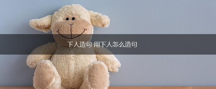 下人造句 用下人怎么造句,第1张