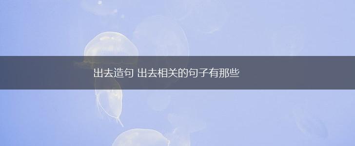 出去造句 出去相关的句子有那些,第1张