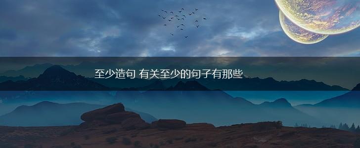 至少造句 有关至少的句子有那些,第1张
